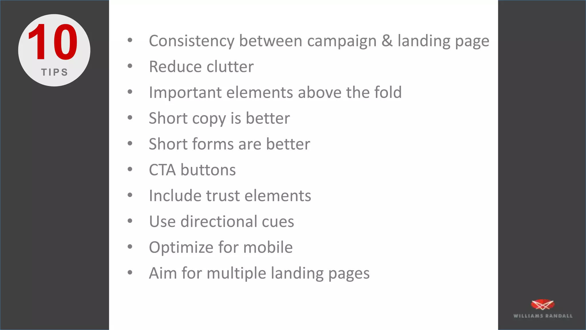 • Consistency between campaign & landing page
• Reduce clutter
• Important elements above the fold
• Short copy is better
• Short forms are better
• CTA buttons
• Include trust elements
• Use directional cues
• Optimize for mobile
• Aim for multiple landing pages
10T I P S
 