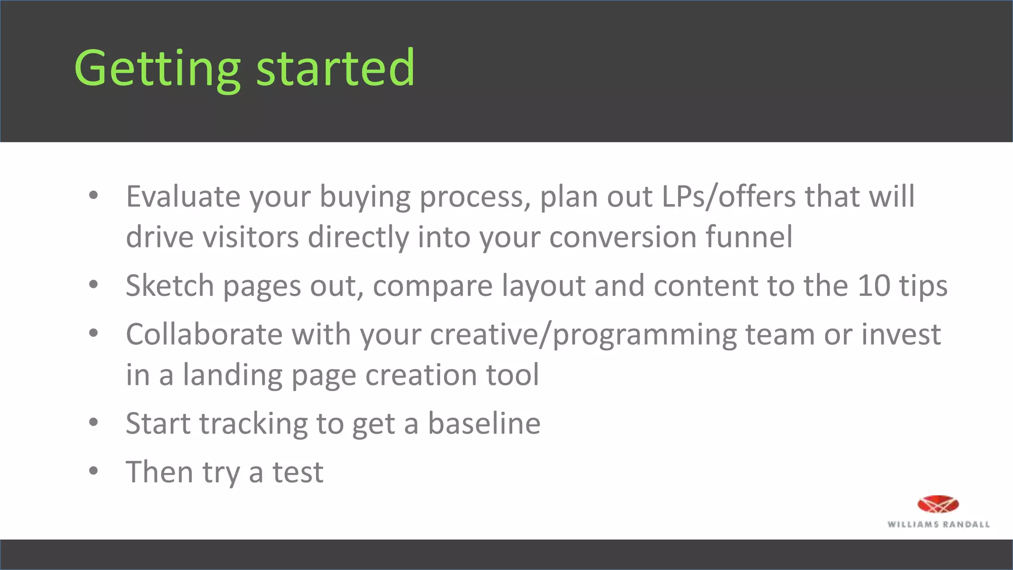 Getting started
• Evaluate your buying process, plan out LPs/offers that will
drive visitors directly into your conversion funnel
• Sketch pages out, compare layout and content to the 10 tips
• Collaborate with your creative/programming team or invest
in a landing page creation tool
• Start tracking to get a baseline
• Then try a test
 