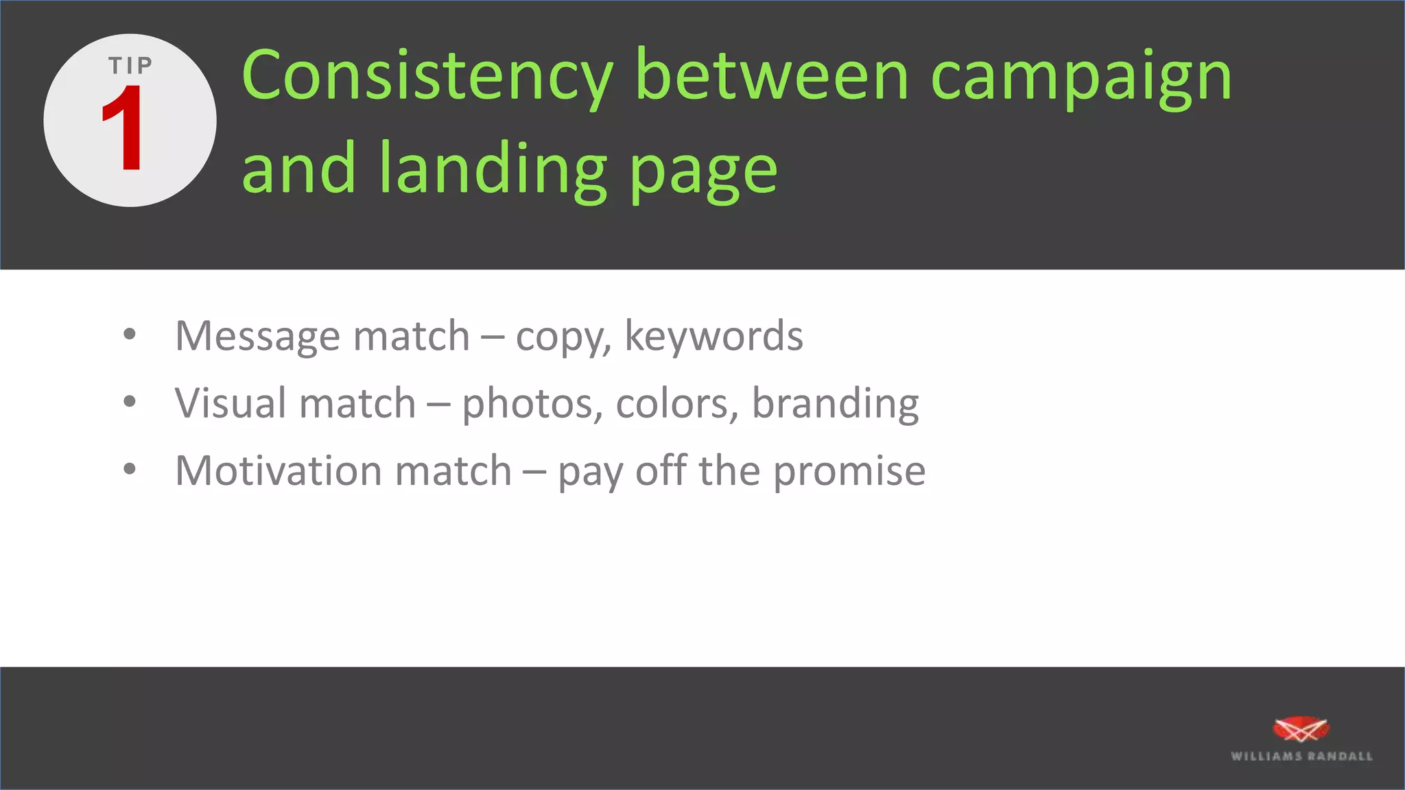 Consistency between campaign
and landing page
• Message match – copy, keywords
• Visual match – photos, colors, branding
• Motivation match – pay off the promise
1
T I P
 