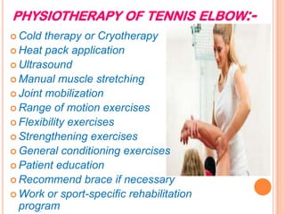 PHYSIOTHERAPY OF TENNIS ELBOW:-
 Cold therapy or Cryotherapy
 Heat pack application
 Ultrasound
 Manual muscle stretching
 Joint mobilization
 Range of motion exercises
 Flexibility exercises
 Strengthening exercises
 General conditioning exercises
 Patient education
 Recommend brace if necessary
 Work or sport-specific rehabilitation
program
 