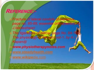 REFERENCE:-
 Fracture of lateral condyle of humerus,
page no. 85-88, essential orthopaedics by
J.Maheshwari
 The ligaments of elbow, page No. 84-100,
The physiology of the joint vol-1, by A.I.
Kapandji
 www.physiotherapynotes.com
 www.steadyhealth.com
 www.wikipedia.com
 