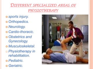 DIFFERENT SPECIALIZED AREAS OF
PHYSIOTHERAPY
 sports injury.
 Orthopedics.
 Neurology.
 Cardio-thoracic.
 Obstetrics and
Gynecology.
 Musculoskeletal.
o Physiotherapy in
rehabilitation.
 Pediatric.
 Geriatric.
 