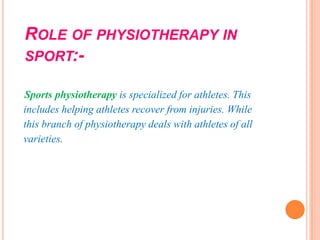 ROLE OF PHYSIOTHERAPY IN
SPORT:-
Sports physiotherapy is specialized for athletes. This
includes helping athletes recover from injuries. While
this branch of physiotherapy deals with athletes of all
varieties.
 