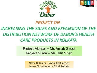 PROJECT ON-
INCREASING THE SALES AND EXPANSION OF THE
DISTRIBUTION NETWORK OF DABUR’S HEALTH
CARE PRODUCTS IN KOLKATA
Project Mentor – Mr. Arnab Ghosh
Project Guide – Mr. Udit Singh
Name Of Intern – Joydip Chakraborty
Name Of Institution – EIILM, Kolkata
 