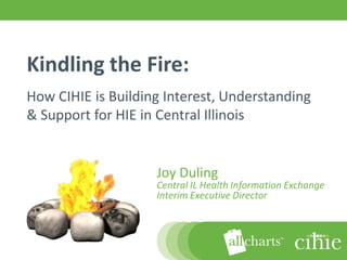 Kindling the Fire:
How CIHIE is Building Interest, Understanding
& Support for HIE in Central Illinois


                    Joy Duling
                    Central IL Health Information Exchange
                    Interim Executive Director



 1                                4/2/2012
 