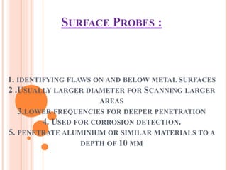 SURFACE PROBES :
1. IDENTIFYING FLAWS ON AND BELOW METAL SURFACES
2 .USUALLY LARGER DIAMETER FOR SCANNING LARGER
AREAS
3.LOWER FREQUENCIES FOR DEEPER PENETRATION
4. USED FOR CORROSION DETECTION.
5. PENETRATE ALUMINIUM OR SIMILAR MATERIALS TO A
DEPTH OF 10 MM
 