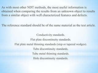 As with most other NDT methods, the most useful information is
obtained when comparing the results from an unknown object to results
from a similar object with well characterized features and defects.
The reference standard should be of the same material as the test article.
Conductivity standards.
Flat plate discontinuity standards.
Flat plate metal thinning standards (step or tapered wedges).
Tube discontinuity standards.
Tube metal thinning standards.
Hole discontinuity standards.
 