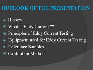 OUTLOOK OF THE PRESENTATION
 History
 What is Eddy Current ??
 Principles of Eddy Current Testing
 Equipment used for Eddy Current Testing
 Reference Samples
 Calibration Method
 