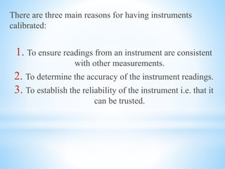 There are three main reasons for having instruments
calibrated:
1. To ensure readings from an instrument are consistent
with other measurements.
2. To determine the accuracy of the instrument readings.
3. To establish the reliability of the instrument i.e. that it
can be trusted.
 