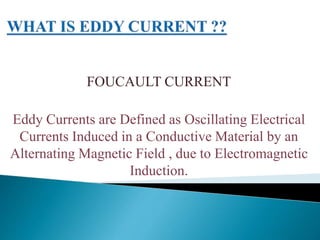 FOUCAULT CURRENT
Eddy Currents are Defined as Oscillating Electrical
Currents Induced in a Conductive Material by an
Alternating Magnetic Field , due to Electromagnetic
Induction.
 