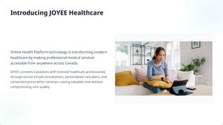Online Health Platform technology is transforming modern
healthcare by making professional medical services
accessible from anywhere across Canada.
JOYEE connects Canadians with licensed healthcare professionals
through secure virtual consultations, personalized care plans, and
convenient prescription services—saving valuable time without
compromising care quality.
Introducing JOYEE Healthcare
 
