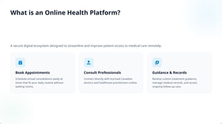 A secure digital ecosystem designed to streamline and improve patient access to medical care remotely:
Book Appointments
Schedule virtual consultations easily at
times that fit your daily routine without
waiting rooms.
Consult Professionals
Connect directly with licensed Canadian
doctors and healthcare practitioners online.
Guidance & Records
Receive custom treatment guidance,
manage medical records, and access
ongoing follow-up care.
What is an Online Health Platform?
 