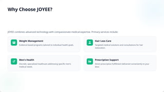 JOYEE combines advanced technology with compassionate medical expertise. Primary services include:
Weight Management
Evidence-based programs tailored to individual health goals.
Hair Loss Care
Targeted medical solutions and consultations for hair
restoration.
Men's Health
Discreet, specialized healthcare addressing specific men's
medical needs.
Prescription Support
Direct prescription fulfillment delivered conveniently to your
door.
Why Choose JOYEE?
 