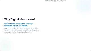 Why Digital Healthcare?
Modern healthcare should be Accessible,
Convenient, Secure, and Flexible.
JOYEE empowers Canadians to receive high-quality medical
attention wherever they are, breaking down physical barriers
and building care around the patient's lifestyle.
 