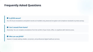 Is JOYEE secure?
Yes. All virtual consultations and patient records are handled using advanced encryption and compliance standards to protect privacy.
Can I consult from home?
Absolutely. You can complete consultations from the comfort of your home, office, or anywhere with internet access.
Who can use JOYEE?
Anyone in Canada seeking reliable, convenient, and professional digital healthcare services.
Frequently Asked Questions
 
