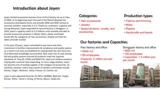 Introduction about Joyen
Categories:
• Hair accessories
• Jewelry
• Seasonal items, novelty, and
accessories
Yiwu factory and office:
•10000 m2
•180 employees
•Capacity: 2 million pcs per
month
Dongguan factory and office
• 4800 m2
• 150 employees
• Capacities: 1.5 million pcs
per month
Joyen started accessories business from its first factory set up in Yiwu
of 2005, at its beginning Joyen focused in the filed of develop hair
accessories and jewelry items and provide ODM and OEM service to
overseas retailers, especially in U.S. Thanks to customers’ supports and
strong demands, Joyen expanded its second factory in Dongguan in
2010, Joyen’s capacity reach to 3.5 millions units monthly and able to
provide accessories products in Metal, fabric, plastic and beads
handcrafts for categories of hair accessories, Jewelry and hats for
ladies and kids' market.
In the past 10 years, Joyen committed to put more and more
investment in facilities improvements & compliance and quality system,
as a result it not only accomplished its rapid growth but also have tons
of professional knowledge accumulated. Now Joyen has its own testing
lab and quality systems ensured all products meet the required
standards of Prop 65, CPSIA and REACH for adult and children products.
Coping with customer base expanding to more mega retailers, Joyen
has become one of leading supplier in the category of accessories. Its
satisfied customer matrix now consist of retailers and brands include:
Disney, Target , Walmart, Kohls, Forever 21, Carters, etc.
Joyen is also approved factories for WCA, ISO9000, Walmart, Target,
Disney, Kohls, Claire’s, LiFung, JC Penny, Macy’s, Sedex etc.
Our factories and Capacities:
Production types:
• Fabrics and trimming
• Metal
• Plastics
• Handicrafts and beads
 
