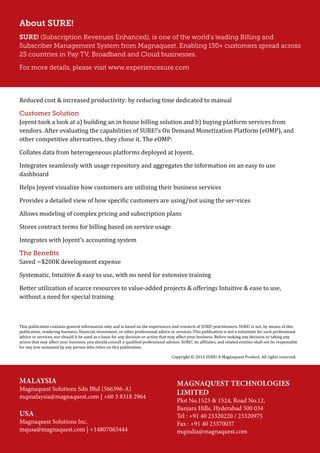 About SURE!
SURE! (Subscription Revenues Enhanced), is one of the world’s leading Billing and
Subscriber Management System from Magnaquest. Enabling 150+ customers spread across
25 countries in Pay TV, Broadband and Cloud businesses.
For more details, please visit www.experiencesure.com
Reduced cost & increased productivity: by reducing time dedicated to manual
Customer Solution
Joyent took a look at a) building an in house billing solution and b) buying platform services from
vendors. After evaluating the capabilities of SURE!’s On Demand Monetization Platform (eOMP), and
other competitive alternatives, they chose it. The eOMP:
Collates data from heterogeneous platforms deployed at Joyent.
Integrates seamlessly with usage repository and aggregates the information on an easy to use
dashboard
Helps Joyent visualize how customers are utilizing their business services
Provides a detailed view of how specific customers are using/not using the ser-vices
Allows modeling of complex pricing and subscription plans
Stores contract terms for billing based on service usage
Integrates with Joyent’s accounting system
The Benefits
Saved ~$200K development expense
Systematic, Intuitive & easy to use, with no need for extensive training
Better utilization of scarce resources to value-added projects & offerings Intuitive & ease to use,
without a need for special training
This publication contains general information only and is based on the experiences and research of SURE! practitioners. SURE! is not, by means of this
publication, rendering business, financial, investment, or other professional advice or services. This publication is not a substitute for such professional
advice or services, nor should it be used as a basis for any decision or action that may affect your business. Before making any decision or taking any
action that may affect your business, you should consult a qualified professional advisor. SURE!, its affiliates, and related entities shall not be responsible
for any loss sustained by any person who relies on this publication.
Copyright © 2014 SURE! A Magnaquest Product. All rights reserved.
MALAYSIA
Magnaquest Solutions Sdn Bhd (566396-A)
mqmalaysia@magnaquest.com | +60 3 8318 2964
Magnaquest Technologies
Limited
Plot No.1523 & 1524, Road No.12,
Banjara Hills, Hyderabad 500 034
Tel : +91 40 23320220 / 23320975
Fax : +91 40 23370037
mqindia@magnaquest.com
USA
Magnaquest Solutions Inc.
mqusa@magnaquest.com | +14807063444
 