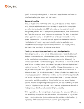 system monitoring, memory cache, or other uses. The specialized machines add




throughput by a factor of 100, given properly cached materials, such as multimedia


roll out application testing on SmartMachines—and decommission them when


the introduction of memory cache and network monitoring applications on
SmartMachines can also provide increased performance and reliability with no
disruption to the live network or any other applications.

The Importance of Database Scaling and High Availability
Most companies rely on some form of database application to conduct their daily
business. Customer records, customer orders, and customer bill processing are
familiar uses for business databases. In other companies, the database is their
business: consider the searchable catalogs of online retailers, or multimedia content
served up by YouTube and Hulu. Traditionally, database applications have two major




business, and any loss can be catastrophic. The second problem is scalability. Many


The architecture or platform that was perfectly serviceable for a smaller database
becomes too unwieldy, unreliable, or slow when the business grows. Crashed


the result. Therefore, companies need to engineer their database applications from
the beginning to allow for greater scale and higher availability.

While Joyent’s Smart Computing infrastructure incorporates features and functions
that dynamically improve database performance, such as shared CPU cycles and
system memory cache, the Joyent architecture also provides an ideal platform for
engineering database application that are easier to grow and protect.
                                                                                        18
 