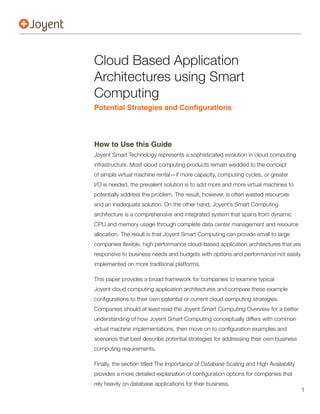 Cloud Based Application
Architectures using Smart
Computing


How to Use this Guide
Joyent Smart Technology represents a sophisticated evolution in cloud computing
infrastructure. Most cloud computing products remain wedded to the concept
of simple virtual machine rental—if more capacity, computing cycles, or greater
I/O is needed, the prevalent solution is to add more and more virtual machines to
potentially address the problem. The result, however, is often wasted resources
and an inadequate solution. On the other hand, Joyent’s Smart Computing
architecture is a comprehensive and integrated system that spans from dynamic
CPU and memory usage through complete data center management and resource
allocation. The result is that Joyent Smart Computing can provide small to large


responsive to business needs and budgets with options and performance not easily
implemented on more traditional platforms.




Companies should at least read the Joyent Smart Computing Overview for a better
understanding of how Joyent Smart Computing conceptually differs with common


scenarios that best describe potential strategies for addressing their own business
computing requirements.

Finally, the section titled The Importance of Database Scaling and High Availability


rely heavily on database applications for their business.
                                                                                       1
 