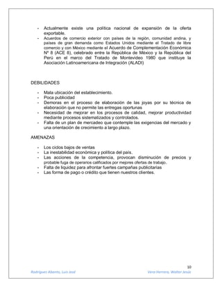 10
Rodríguez Abanto, Luis José Vera Herrera, Walter Jesús
- Actualmente existe una política nacional de expansión de la oferta
exportable.
- Acuerdos de comercio exterior con países de la región, comunidad andina, y
países de gran demanda como Estados Unidos mediante el Tratado de libre
comercio y con México mediante el Acuerdo de Complementación Económica
Nº 8 (ACE 8), celebrado entre la República de México y la República del
Perú en el marco del Tratado de Montevideo 1980 que instituye la
Asociación Latinoamericana de Integración (ALADI)
DEBILIDADES
- Mala ubicación del establecimiento.
- Poca publicidad
- Demoras en el proceso de elaboración de las joyas por su técnica de
elaboración que no permite las entregas oportunas
- Necesidad de mejorar en los procesos de calidad, mejorar productividad
mediante procesos sistematizados y controlados.
- Falta de un plan de mercadeo que contemple las exigencias del mercado y
una orientación de crecimiento a largo plazo.
AMENAZAS
- Los ciclos bajos de ventas
- La inestabilidad económica y política del país.
- Las acciones de la competencia, provocan disminución de precios y
probable fuga de operarios calificados por mejores ofertas de trabajo.
- Falta de liquidez para afrontar fuertes campañas publicitarias
- Las forma de pago o crédito que tienen nuestros clientes.
 
