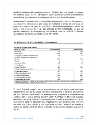 105
Rodríguez Abanto, Luis José Vera Herrera, Walter Jesús
detallista, esta comisión puede no aparecer. También hay que añadir el margen
del detallista (que en los artículos de joyería suele ser superior al del resto de
productos) y los impuestos, consiguiendo así el precio de venta público.
A continuación se acompaña un escandallo de exportación a modo de ejemplo, y
no exhaustivo, para conocer por cuánto se multiplica el precio de una pieza de
joyería al ponerla a la venta en los EE.UU. Se entiende que el envío es de 100
Euros y con un peso de 1 kg. (los cálculos se han simplificado, ya que por
ejemplo en el caso del transporte hay un mínimo de coste de 102 EUR, a pesar de
que el precio por kg. transportado sea de 9,94 EUR).
El precio final del producto se encarece en caso de que la empresa opere con
representante más de 4,3 veces y si vende directamente al detallista se multiplica
por 3,9. Todo esto considerando el precio en euros, puesto que al hacer el cambio
a dólares con el tipo de cambio actual (1 EUR = 1,57 USD) la diferencia de precio
respecto a piezas de fabricación estadounidense o asiática se incrementa. De ahí
que entrar a competir por precio sea imposible, hay que dirigirse a ese nicho de
mercado que busca calidad y que paga más por ella, teniendo en cuenta el
recorte de gasto en bienes de lujo motivado por la adversa situación económica
actual.
 