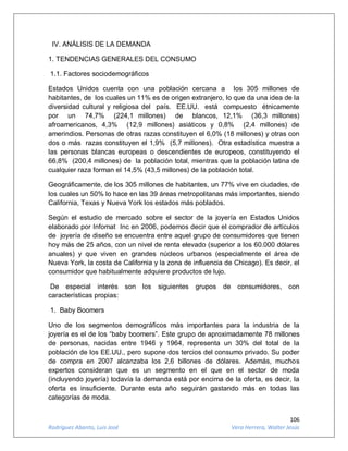 106
Rodríguez Abanto, Luis José Vera Herrera, Walter Jesús
IV. ANÁLISIS DE LA DEMANDA
1. TENDENCIAS GENERALES DEL CONSUMO
1.1. Factores sociodemográficos
Estados Unidos cuenta con una población cercana a los 305 millones de
habitantes, de los cuales un 11% es de origen extranjero, lo que da una idea de la
diversidad cultural y religiosa del país. EE.UU. está compuesto étnicamente
por un 74,7% (224,1 millones) de blancos, 12,1% (36,3 millones)
afroamericanos, 4,3% (12,9 millones) asiáticos y 0,8% (2,4 millones) de
amerindios. Personas de otras razas constituyen el 6,0% (18 millones) y otras con
dos o más razas constituyen el 1,9% (5,7 millones). Otra estadística muestra a
las personas blancas europeas o descendientes de europeos, constituyendo el
66,8% (200,4 millones) de la población total, mientras que la población latina de
cualquier raza forman el 14,5% (43,5 millones) de la población total.
Geográficamente, de los 305 millones de habitantes, un 77% vive en ciudades, de
los cuales un 50% lo hace en las 39 áreas metropolitanas más importantes, siendo
California, Texas y Nueva York los estados más poblados.
Según el estudio de mercado sobre el sector de la joyería en Estados Unidos
elaborado por Infomat Inc en 2006, podemos decir que el comprador de artículos
de joyería de diseño se encuentra entre aquel grupo de consumidores que tienen
hoy más de 25 años, con un nivel de renta elevado (superior a los 60.000 dólares
anuales) y que viven en grandes núcleos urbanos (especialmente el área de
Nueva York, la costa de California y la zona de influencia de Chicago). Es decir, el
consumidor que habitualmente adquiere productos de lujo.
De especial interés son los siguientes grupos de consumidores, con
características propias:
1. Baby Boomers
Uno de los segmentos demográficos más importantes para la industria de la
joyería es el de los “baby boomers”. Este grupo de aproximadamente 78 millones
de personas, nacidas entre 1946 y 1964, representa un 30% del total de la
población de los EE.UU., pero supone dos tercios del consumo privado. Su poder
de compra en 2007 alcanzaba los 2,6 billones de dólares. Además, muchos
expertos consideran que es un segmento en el que en el sector de moda
(incluyendo joyería) todavía la demanda está por encima de la oferta, es decir, la
oferta es insuficiente. Durante esta año seguirán gastando más en todas las
categorías de moda.
 