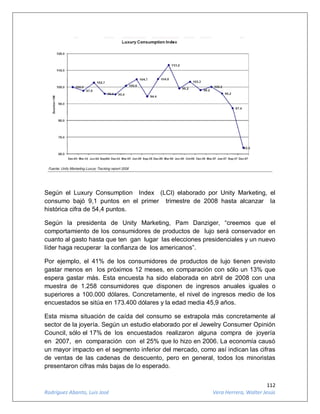 112
Rodríguez Abanto, Luis José Vera Herrera, Walter Jesús
Según el Luxury Consumption Index (LCI) elaborado por Unity Marketing, el
consumo bajó 9,1 puntos en el primer trimestre de 2008 hasta alcanzar la
histórica cifra de 54,4 puntos.
Según la presidenta de Unity Marketing, Pam Danziger, “creemos que el
comportamiento de los consumidores de productos de lujo será conservador en
cuanto al gasto hasta que ten gan lugar las elecciones presidenciales y un nuevo
líder haga recuperar la confianza de los americanos”.
Por ejemplo, el 41% de los consumidores de productos de lujo tienen previsto
gastar menos en los próximos 12 meses, en comparación con sólo un 13% que
espera gastar más. Esta encuesta ha sido elaborada en abril de 2008 con una
muestra de 1.258 consumidores que disponen de ingresos anuales iguales o
superiores a 100.000 dólares. Concretamente, el nivel de ingresos medio de los
encuestados se sitúa en 173.400 dólares y la edad media 45,9 años.
Esta misma situación de caída del consumo se extrapola más concretamente al
sector de la joyería. Según un estudio elaborado por el Jewelry Consumer Opinión
Council, sólo el 17% de los encuestados realizaron alguna compra de joyería
en 2007, en comparación con el 25% que lo hizo en 2006. La economía causó
un mayor impacto en el segmento inferior del mercado, como así indican las cifras
de ventas de las cadenas de descuento, pero en general, todos los minoristas
presentaron cifras más bajas de lo esperado.
 