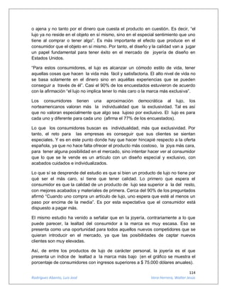 114
Rodríguez Abanto, Luis José Vera Herrera, Walter Jesús
o ajena y no tanto por el dinero que cuesta el producto en cuestión. Es decir, “el
lujo ya no reside en el objeto en sí mismo, sino en el especial sentimiento que uno
tiene al comprar o tener algo”. Es más importante el efecto que produce en el
consumidor que el objeto en sí mismo. Por tanto, el diseño y la calidad van a jugar
un papel fundamental para tener éxito en el mercado de joyería de diseño en
Estados Unidos.
“Para estos consumidores, el lujo es alcanzar un cómodo estilo de vida, tener
aquellas cosas que hacen la vida más fácil y satisfactoria. El alto nivel de vida no
se basa solamente en el dinero sino en aquéllas experiencias que se pueden
conseguir a través de él”. Casi el 90% de los encuestados estuvieron de acuerdo
con la afirmación “el lujo no implica tener lo más caro o la marca más exclusiva”.
Los consumidores tienen una aproximación democrática al lujo, los
norteamericanos valoran más la individualidad que la exclusividad. Tal es así
que no valoran especialmente que algo sea lujoso por exclusivo. El lujo es para
cada uno y diferente para cada uno (afirma el 77% de los encuestados).
Lo que los consumidores buscan es individualidad, más que exclusividad. Por
tanto, el reto para las empresas es conseguir que sus clientes se sientan
especiales. Y es en este punto donde hay que hacer hincapié respecto a la oferta
española, ya que no hace falta ofrecer el producto más costoso, la joya más cara,
para tener alguna posibilidad en el mercado, sino intentar hacer ver al consumidor
que lo que se le vende es un artículo con un diseño especial y exclusivo, con
acabados cuidados e individualizados.
Lo que sí se desprende del estudio es que si bien un producto de lujo no tiene por
qué ser el más caro, sí tiene que tener calidad. Lo primero que espera el
consumidor es que la calidad de un producto de lujo sea superior a la del resto,
con mejores acabados y materiales de primera. Cerca del 90% de los preguntados
afirmó “Cuando uno compra un artículo de lujo, uno espera que esté al menos un
paso por encima de la media”. Es por esta expectativa que el consumidor está
dispuesto a pagar más.
El mismo estudio ha venido a señalar que en la joyería, contrariamente a lo que
puede parecer, la lealtad del consumidor a la marca es muy escasa. Eso se
presenta como una oportunidad para todos aquellos nuevos competidores que se
quieran introducir en el mercado, ya que las posibilidades de captar nuevos
clientes son muy elevadas.
Así, de entre los productos de lujo de carácter personal, la joyería es el que
presenta un índice de lealtad a la marca más bajo (en el gráfico se muestra el
porcentaje de consumidores con ingresos superiores a $ 75.000 dólares anuales).
 