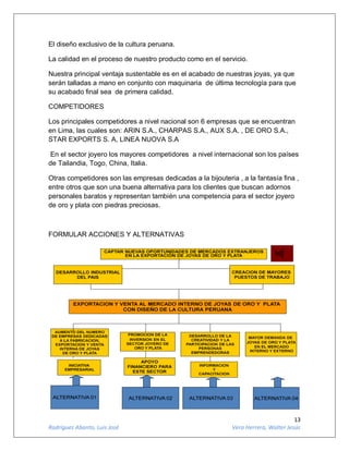 13
Rodríguez Abanto, Luis José Vera Herrera, Walter Jesús
El diseño exclusivo de la cultura peruana.
La calidad en el proceso de nuestro producto como en el servicio.
Nuestra principal ventaja sustentable es en el acabado de nuestras joyas, ya que
serán talladas a mano en conjunto con maquinaria de última tecnología para que
su acabado final sea de primera calidad.
COMPETIDORES
Los principales competidores a nivel nacional son 6 empresas que se encuentran
en Lima, las cuales son: ARIN S.A., CHARPAS S.A., AUX S.A. , DE ORO S.A.,
STAR EXPORTS S. A, LINEA NUOVA S.A
En el sector joyero los mayores competidores a nivel internacional son los países
de Tailandia, Togo, China, Italia.
Otras competidores son las empresas dedicadas a la bijouteria , a la fantasía fina ,
entre otros que son una buena alternativa para los clientes que buscan adornos
personales baratos y representan también una competencia para el sector joyero
de oro y plata con piedras preciosas.
FORMULAR ACCIONES Y ALTERNATIVAS
 