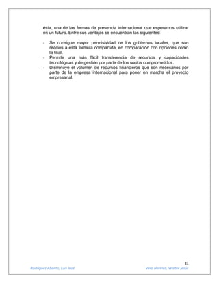 31
Rodríguez Abanto, Luis José Vera Herrera, Walter Jesús
ésta, una de las formas de presencia internacional que esperamos utilizar
en un futuro. Entre sus ventajas se encuentran las siguientes:
- Se consigue mayor permisividad de los gobiernos locales, que son
reacios a esta fórmula compartida, en comparación con opciones como
la filial.
- Permite una más fácil transferencia de recursos y capacidades
tecnológicas y de gestión por parte de los socios comprometidos.
- Disminuye el volumen de recursos financieros que son necesarios por
parte de la empresa internacional para poner en marcha el proyecto
empresarial.
 