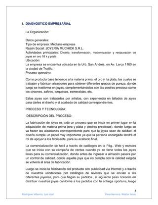 4
Rodríguez Abanto, Luis José Vera Herrera, Walter Jesús
I. DIAGNOSTICO EMPRESARIAL
La Organización:
Datos generales:
Tipo de empresa: Mediana empresa
Razón Social: JOYERIA MUCHICK S.R.L.
Actividades principales: Diseño, transformación, modernización y restauración de
joyas en oro 18 k y plata
Ubicación:
La empresa se encuentra ubicada en la Urb. San Andrés, en Av. Larco 1160 en
la ciudad de Trujillo.
Proceso operativo:
Como producto base tenemos a la materia prima: el oro y la plata, las cuales se
trabajan y fabrican aleaciones para obtener diferentes grados de pureza, donde
luego se trasforma en joyas, complementándolas con las piedras preciosa como
los circones, zafiros, turquesas, esmeraldas, etc.
Estas joyas son trabajadas por artistas, con experiencia en tallados de joyas
para darles el diseño y el acabado de calidad correspondientes.
PROCESO Y TECNOLOGIA:
DESCRIPCIÓN DEL PROCESO:
La fabricación de joyas es todo un proceso que se inicia en primer lugar en la
adquisición de materia prima (oro y plata y piedras preciosas), donde luego se
va hacer las aleaciones correspondiente para que la joyas sean de calidad, el
diseño cumple un papel muy importante ya que la persona encargada tendrá el
rol de apoyar a los fabricante, para su acabado final.
La comercialización se hará a través de catálogos en la Pág.. Web y revistas
que se inicia con su campaña de ventas cuando ya se tiene todas las joyas
listas para su comercialización, donde antes de ingresar a almacén pasara por
un control de calidad, donde aquella joya que no cumpla con la calidad exigida
se volverá al área de fabricación.
Luego se inicia la fabricación del producto con publicidad vía Internet y a través
de nuestros vendedores por catálogos de revistas que se envían a las
diferentes joyerías, para que hagan su pedidos., el siguiente paso consiste en
distribuir nuestras joyas conforme a los pedidos con la entrega oportuna, luego
 