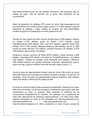 47
Rodríguez Abanto, Luis José Vera Herrera, Walter Jesús
http://www.johnlewis.co.uk) son los grandes almacenes más populares para la
compra de joyas. 24S de menores son el grupo más importante de los
consumidores.
Salas de exposición de catálogo (707 puntos de venta, http://www.argos.co.uk)
han sido fuertes en la venta de joyas (véase cuadro 2.1). A este respecto, salas de
exposición de catálogo y hogar, canales de compras son más desarrollados
canales de joyería en comparación con otros países de la UE.
Tiendas de ropa, joyería de venta incluyen Arcadia grupo (2.500 salidas), mosaico
de modas (1,439 salidas), grupo de Alexon (1,317 salidas), pavos
reales/Bonmarché (839 salidas), New Look (613 salidas), siguiente tienda (502
salidas), M & S (323 salidas), Mackays almacena (300 salidas), isla de río (250
puntos de venta), MK One (172 salidas), conexión francesa (127 salidas), H & M
(129 salidas) y Zara (Inditex, 56 salidas).
Droguerías incluyen químicos de botas (2,618 salidas), Lloyds farmacia (1,684
salidas), Superdrug (913 salidas) y de salud de PantallaProtectores y de belleza
(230 salidas). Tiendas de variedad, como Woolworth (819 salidas) y Wilkinson
(308 salidas) también son canales minoristas sustancial, especialmente para la
joyería de traje y plata en el Reino Unido del mercado (véase cuadro 2.1).
Venta de joyas de hipermercados incluyen extra de Tesco (166 puntos de venta,
http://www.tesco.co.uk) centrada en la joyería de joyería, la plata y el traje de oro
9-quilates. Venta de joyas de supermercados incluyen Sainsbury (823 salidas),
Asda (352 salidas) y Morrison(375 outlets) de WM.
El sector de venta de Internet está aumentando rápidamente. Además de los sitios
Web de los minoristas, hay marcas de joyería o diseñadores que operan sitios web
transaccional sin tener un almacén. Está creciendo la confianza de los
consumidores, especialmente en bisutería. Sin embargo, hay competencia de
sitios web internacional de empresas estadounidenses y de sitios como eBay.
Algunos vendedores en línea de UK principales son http://www.bluenile.co.uk,
http://www.jewellers.net, http://www.geraldonline.com y
http://www.diamondgeezer.com. Otros vendedores en línea incluyen accesorios
 