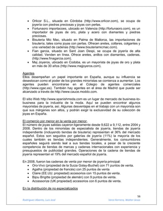 56
Rodríguez Abanto, Luis José Vera Herrera, Walter Jesús
 Orlicor S.L., situada en Córdoba (http://www.orlicor.com), se ocupa de
joyería con piedras preciosas y joyas con perlas.
 Fortunaoro importacoes, ubicado en Valencia (http://fortunaoro.com), es un
importador de joyas de oro, plata y acero con diamantes y piedras
preciosas.
 Bisuteria Mic Mac, situado en Palma de Mallorca, las importaciones de
bisutería, tales como joyas con perlas. Ofrecen aretes, collares, colgantes y
una variedad de cadenas (http://www.bisuteriamicmac.com).
 Fian garcia, situado en Sant Joan Despi, se ocupa de joyería de alta
calidad. Venden en línea. Ofrece aretes, anillos con diamantes, cadenas.
(http://www.finagarcia.com).
 Maj Joyeros, ubicado en Codoba, es un mayorista de joyas de oro y plata
en más de 30 años (http://www.majjoyeros.com).
Agentes
Ellos desempeñan un papel importante en España, aunque su influencia se
desestocan como el poder de los grandes minoristas se comienza a aumentar. Los
agentes pueden encontrarse en el Colegio de agentes comerciales
(http://www.cgac.es). También hay agentes en el área de Madrid que puede ser
alcanzado a través de http://www.cauce.moddo.com.
El sitio Web http://www.spanishmoda.com es un lugar de mercado de business-to-
business para la industria de la moda. Aquí se pueden encontrar algunos
mayoristas de joyería, así. Algunas desventajas en el trabajo con un mayorista son
que sus márgenes son altos, y podrán exigir la exclusividad de su colección de
joyas en España.
El comercio por menor en la venta por menor,
El número de joyas salidas cayeron ligeramente desde 9,622 a 9,112, entre 2004 y
2008. Dentro de los minoristas de especialista de joyería, tiendas de joyería
independiente (incluyendo tiendas de bisutería) representan el 36% del mercado
español. Estos son seguidos por galerías de joyería (11%) la mayoría de los
cuales también es tiendas independientes. Generalmente, los consumidores
españoles seguirá siendo leal a sus tiendas locales, a pesar de la creciente
competencia de tiendas de marcas y cadenas internacionales con experiencia y
presupuestos de publicidad grandes. Operaciones de la cadena de tiendas de
joyería representan el 19% del mercado español de joyería.
En 2008, fueron las cadenas de venta por menor de joyería principal:
 Oro-Vivo (propiedad de la Suiza Golay-Buchel) con 71 puntos de venta.
 Agatha (propiedad de francés) con 25 puntos de venta
 Claire (EE.UU. propiedad) accesorios con 15 puntos de venta.
 Bijou Brigitte (propiedad de alemán) con 9 puntos de venta.
 Accessorize (UK propiedad) accesorios con 6 puntos de venta.
En la distribución de no especializados
 