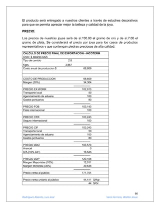 66
Rodríguez Abanto, Luis José Vera Herrera, Walter Jesús
El producto será entregado a nuestros clientes a través de estuches decorativos
para que se permita apreciar mejor la belleza y calidad de la joya.
PRECIO:
Los precios de nuestras joyas será de s/.130.00 el gramo de oro y de s/.7.00 el
gramo de plata, Se considerará el precio por joya para los casos de productos
representativos y que contengan piedras preciosas de alta calidad.
CALCULO DE PRECIO FINAL DE EXPORTACION - INCOTERM
Unid.: $ dolares USA
Tipo de cambio 2.8
Kgrs. 3.867
Costo anual de produccion $ 68,609
COSTO DE PRODUCCION 68,609
Margen (50%) 34,304
-------------------
PRECIO EX WORK 102,913
Transporte local 50
Agenciamiento de aduana 100
Gastos portuarios 80
-------------------
PRECIO FOB 103,143
Flete internacional 100
-------------------
PRECIO CFR 103,243
Seguro internacional 100
-------------------
PRECIO CIF 103,343
Transporte local 50
Agenciamiento de aduana 100
Gastos portuarios 80
-------------------
PRECIO DDU 103,573
Arancel 0
IVA (16% CIF) 16,535
-------------------
PRECIO DDP 120,108
Margen Mayoristas (10%) 12,011
Margen Minorista (30%) 39,636
-------------------
Precio venta al público 171,754
Precio venta unitario al público 44,411 $/Kgr.
44 $/Gr.
 