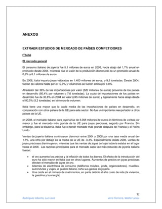 71
Rodríguez Abanto, Luis José Vera Herrera, Walter Jesús
ANEXOS
EXTRAER ESTUDIOS DE MERCADO DE PAÍSES COMPETIDORES
ITALIA
El mercado general
El consumo italiano de joyería fue 5.1 millones de euros en 2008, hacia abajo del 1,7% anual en
promedio desde 2004, mientras que el valor de la producción disminuido de un promedio anual de
0,6% a 6.1 millones de euros
En 2008, Italia importa joyas valoradas en 1.400 millones de euros, o 9,5 toneladas. Desde 2004,
fueron de valores hasta por el 10,0% y volúmenes se fueron arriba por 9,8%.
Alrededor del 36% de las importaciones por valor (520 millones de euros) provenía de los países
en desarrollo (80,4% por volumen o 7,6 toneladas). La cuota de importaciones de los países en
desarrollo fue de 30,8% en 2004 en valor (245 millones de euros) y ligeramente hacia abajo desde
el 80,5% (5,2 toneladas) en términos de volumen.
Italia tiene una mayor que la cuota media de las importaciones de países en desarrollo, en
comparación con otros países de la UE para este sector. No fue un importante reexportador a otros
países de la UE.
en 2008, el mercado italiano para joyería fue de 5,058 millones de euros en términos de ventas por
menor y fue el mercado más grande de la UE para joyas preciosas, seguido por Francia. Sin
embargo, para la bisutería, Italia fue el tercer mercado más grande después de Francia y el Reino
Unido.
Ventas de joyería italiana continuaron disminuir entre 2004 y 2008 por una tasa media anual de-
1.7%, una cifra por debajo de la media de la UE de -0,3%. Especialmente desde 2006, ventas de
joyas preciosas disminuyeron, mientras que las ventas de joyas de traje todavía estaba en el lugar
hasta el 2008. Las razones principales para el mercado cada vez más reducido de joyería italiana
fueron:
 el oro aumento los precios y la inflación de todos los bienes. El efecto de la introducción del
euro ha sido mayor en Italia que en otros lugares. Aumentos de precios en joyas preciosas
afectan el mercado de joyas de oro.
 Además de electrónica de consumo (teléfonos móviles, ipods, organizadores), muebles,
automóviles y viajes, el pueblo italiano corta sus gastos en joyería.
 Una caída en el número de matrimonios, en parte debido al alto costo de vida (la vivienda,
la gasolina y la energía)
 