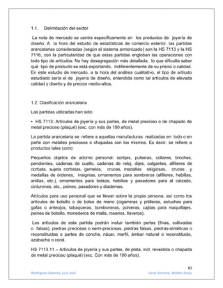 82
Rodríguez Abanto, Luis José Vera Herrera, Walter Jesús
1.1. Delimitación del sector
La nota de mercado se centra específicamente en los productos de joyería de
diseño. A la hora del estudio de estadísticas de comercio exterior, las partidas
arancelarias consideradas (según el sistema armonizado) son la HS 7113 y la HS
7116, con la particularidad de que estas partidas engloban las operaciones con
todo tipo de artículos. No hay desagregación más detallada, lo que dificulta saber
qué tipo de producto se está exportando, indiferentemente de su precio o calidad.
En este estudio de mercado, a la hora del análisis cualitativo, el tipo de artículo
estudiado sería el de joyería de diseño, entendida como tal artículos de elevada
calidad y diseño y de precios medio-altos.
1.2. Clasificación arancelaria
Las partidas utilizadas han sido:
• HS 7113: Artículos de joyería y sus partes, de metal precioso o de chapado de
metal precioso (plaqué) (exc. con más de 100 años).
La partida arancelaria se refiere a aquellas manufacturas realizadas en todo o en
parte con metales preciosos o chapadas con los mismos. Es decir, se refiere a
productos tales como:
Pequeños objetos de adorno personal: sortijas, pulseras, collares, broches,
pendientes, cadenas de cuello, cadenas de reloj, dijes, colgantes, alfileres de
corbata, sujeta corbatas, gemelos, cruces, medallas religiosas, cruces y
medallas de órdenes, insignias, ornamentos para sombreros (alfileres, hebillas,
anillas, etc.), ornamentos para bolsos, hebillas y pasadores para el calzado,
cinturones, etc., peines, pasadores y diademas.
Artículos para uso personal que se llevan sobre la propia persona, así como los
artículos de bolsillo o de bolso de mano (cigarreras y pitilleras, estuches para
gafas o anteojos, tabaqueras, bomboneras, polveras, cajitas para maquillajes,
peines de bolsillo, monederos de malla, rosarios, llaveros).
Los artículos de esta partida podrán incluir también perlas (finas, cultivadas
o falsas), piedras preciosas o semi-preciosas, piedras falsas, piedras-sintéticas o
reconstituidas o partes de concha, nácar, marfil, ámbar natural o reconstituido,
azabache o coral.
HS 7113.11 – Artículos de joyería y sus partes, de plata, incl. revestida o chapada
de metal precioso (plaqué) (exc. Con más de 100 años).
 
