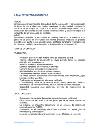 9
Rodríguez Abanto, Luis José Vera Herrera, Walter Jesús
II. PLAN ESTRATÉGICO DOMÉSTICO
MISION
Somos una empresa industrial dedicada al diseño, producción y comercialización
de joyas de oro y plata con piedras preciosas de alta calidad, mediante la
utilización de tecnología de punta, con un equipo humano comprometido con la
satisfacción de nuestros clientes locales e internacionales y estando siempre a la
vanguardia de las tendencias del mercado.
VISION
Ser una empresa líder de exportación en diseño y fabricación de productos en la
gama de las joyas de oro y plata con piedras preciosas mediante un proceso
tecnológico de punta con un equipo humano calificado para lograr reconocimiento
del cliente en calidad y exclusividad en el ámbito nacional e internacional
FODA DE LA EMPRESA
FORTALEZAS
- Productos elaborados con materia prima de excelente calidad.
- Técnica artesanal de elaboración de joyas permite darles un acabado
delicado, sutil a cada prenda.
- Atención esmerada a nuestra clientela.
- Garantía de fábrica en cada artículo ofrecido.
- La mano de obra calificada de los operarios.
- Alta fidelidad de los clientes a nuestra empresa.
- La variedad de modelos y diseños para elaborar.
- Se ofrece servicios adicionales a nuestros clientes como reparación, joyas
hechas a medida y pedido.
- Tradición joyera y capacidad altamente calificada
- Conocimiento y utilización de técnicas tradicionales y modernas, ofertando
manufactura de calidad intermedia, la cual permite expandir mercados.
- Capacidad financiera para desarrollar proyecto de mejoramiento de
ingresos.
OPORTUNIDADES
- Oportunidad de aumentar las ventas con estrategias de publicidad.
- Expectativas de exportación de las joyas, por la excelente calidad del
acabado.
- La industria se encuentra actualmente en un proceso de crecimiento
especialmente las PYMES.
- Incursionar en el marketing electrónico, mediante las tecnologías de
información y comunicación.
- Las joyas son consideradas una inversión en épocas difíciles de la economía.
 