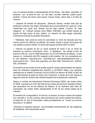 95
Rodríguez Abanto, Luis José Vera Herrera, Walter Jesús
vez a la semana reciben a representantes de las firmas, tras haber estudiado el
producto con el press kit que se les haya enviado. Además, suelen acudir
también a ferias del sector para buscar nuevas líneas, sobre todo a la feria de
Vicenza.
• Cadenas de tiendas de descuento (Discount Stores): venden todo tipo de
productos a precios muy bajos. Enfocados hacia consumidores de joyas de renta
media-baja. Las joyas que ofrecen son de baja calidad y precio. En esta
categoría se incluyen tiendas como KMart, Wall-Mart, que venden piezas de
joyería de bajo precio al gran público. La mayoría de ellas exigen parecidas
condiciones a las de los grandes almacenes.
• Teletienda: este canal de venta ha encontrado un nicho de mercado que hoy
mueve cientos de millones de dólares. Se suelen vender a través de él joyas de
una calidad y precios medios. El canal más popular durante 2007 fue QVC.
• Internet: ha pasado de ser un canal marginal de venta a ser un nicho de
mercado en continuo crecimiento, como lo atestiguan las ventas on-line de
joyería en EE.UU., que en 2006 alcanzaron los 2,5 mil millones de dólares, lo que
supuso un incremento del 20% respecto al año anterior. De los vendedores por
la red destacan www.ebay.com, www.bidz.com, www.jewelrytelevision.com y
www.amazon.com . Otras web populares son Blue Nile, Diamond.com, Ashford,
ICE y Overstock.
El aumento de las ventas on-line puede suponer nuevas oportunidades de negocio
para las empresas españolas que exportan a los EEUU. Según una encuesta
realizada por el Jewelry Consumer Council (JCOC) en febrero de 2008, el 29% de
los consumidores de joyas en dicho mes compraron a través de la red, siendo el
segundo canal de compra más utilizado después de la distribución tradicional.
Según un estudio del International Diamond Exchange (IDEX), las ventas online
en 2006 supusieron el 3,9% del total de las ventas de joyería en Estados Unidos,
que alcanzaron los 63 mil millones de dólares. Si se mantiene este ritmo de
crecimiento, las ventas online representarán el 8% de las ventas totales de la
industria.
El aumento de la seguridad a la hora de la compra, el mayor número de hogares
con conexión a la red y precios más económicos han hecho posible tal aumento.
A través de la red, el consumidor valora principalmente la “marca” por encima
del precio y la calidad.
Haciendo un pequeño resumen, las principales características de las categorías
de detallistas más importantes serían:
 