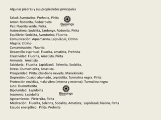 Algunas piedras y sus propiedades principales
Salud: Aventurina. Prehnita, Pirita
Amor: Rodonita, Rodocrosita
Paz: Fluorita verde, Pirita.
Autoestima: Sodalita, Sardonyx, Rodonita, Pirita
Equilibrio: Sodalita, Aventurina, Fluorita
Comunicación: Aquamarina, Lapislázuli, Citrino
Alegría: Citrino
Concentración: Fluorita
Desarrollo espiritual: Fluorita, amatista, Prehnita
Creatividad: Fluorita, Amatista, Pirita
Armonía: Amatista
Sabiduría: Fluorita. Lapislázuli, Selenita, Sodalita,
Stress: Dumortierita, Amatista.
Prosperidad: Pirita, obsidiana nevada, Manekineko
Depresión: Cuarzo ahumado, Lepidolita, Turmalina negra. Pirita
Protección envidias, mala vibra (interna y externa): Turmalina negra
Luto: Dumortierita
Bipolaridad: Lepidolita
Insomnio: Lepidolita
Agotamiento : Pietersita, Pirita
Meditación: Fluorita, Selenita, Sodalita, Amatista, Lapislázuli, hialino, Pirita
Escudo energético: Pirita, Prehnita
 