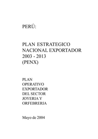 1
2 0 0 3PLAN ESTRATEGICO NACIONAL EXPORTADOR - PENX
PERÚ:
PLAN ESTRATEGICO
NACIONAL EXPORTADOR
2003 - 2013
(PENX)
PLAN
OPERATIVO
EXPORTADOR
DEL SECTOR
JOYERIA Y
ORFEBRERIA
Mayo de 2004
 