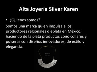 Alta Joyería Silver Karen
• ¿Quienes somos?
Somos una marca quien impulsa a los
productores regionales d eplata en México,
haciendo de la plata productos coño collares y
pulseras con diseños innovadores, de estilo y
elegancia.
 