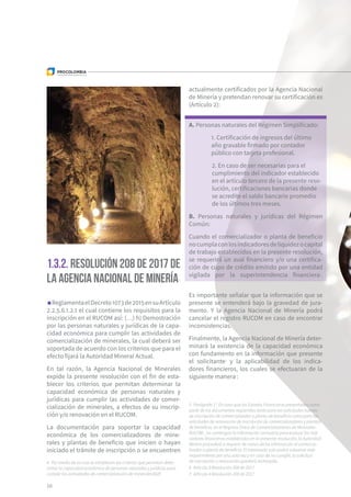 10
1.3.2. Resolución 208 de 2017 de
la Agencia Nacional de Minería4
ReglamentaelDecreto1073de2015ensuArtículo
2.2.5.6.1.2.1 el cual contiene los requisitos para la
inscripción en el RUCOM así: (…) h) Demostración
por las personas naturales y jurídicas de la capa-
cidad económica para cumplir las actividades de
comercialización de minerales, la cual deberá ser
soportada de acuerdo con los criterios que para el
efecto fijará la Autoridad Mineral Actual.
En tal razón, la Agencia Nacional de Minerales
expide la presente resolución con el fin de esta-
blecer los criterios que permitan determinar la
capacidad económica de personas naturales y
jurídicas para cumplir las actividades de comer-
cialización de minerales, a efectos de su inscrip-
ción y/o renovación en el RUCOM.
La documentación para soportar la capacidad
económica de los comercializadores de mine-
rales y plantas de beneficio que inicien o hayan
iniciado el trámite de inscripción o se encuentren
actualmente certificados por la Agencia Nacional
de Minería y pretendan renovar su certificación es
(Artículo 2):
A. Personas naturales del Régimen Simplificado:
1. Certificación de ingresos del último
año gravable firmado por contador
público con tarjeta profesional.
2. En caso de ser necesarias para el
cumplimiento del indicador establecido
en el artículo tercero de la presente reso-
lución, certificaciones bancarias donde
se acredite el saldo bancario promedio
de los últimos tres meses.
B. Personas naturales y jurídicas del Régimen
Común:
Cuando el comercializador o planta de beneficio
nocumplaconlosindicadoresdeliquidezocapital
de trabajo establecidos en la presente resolución,
se requerirá un aval financiero y/o una certifica-
ción de cupo de crédito emitido por una entidad
vigilada por la superintendencia financiera5
.
Es importante señalar que la información que se
presente se entenderá bajo la gravedad de jura-
mento. Y la Agencia Nacional de Minería podrá
cancelar el registro RUCOM en caso de encontrar
inconsistencias.
Finalmente, la Agencia Nacional de Minería deter-
minará la existencia de la capacidad económica
con fundamento en la información que presente
el solicitante6
y la aplicabilidad de los indica-
dores financieros, los cuales se efectuaran de la
siguiente manera7
:
4  Por medio de la cual se establecen los criterios que permitan deter-
minar la capacidad económica de personas naturales y jurídicas para
cumplir las actividades de comercialización de minerales002E
5  Parágrafo 1°. En caso que los Estados Financieros presentados como
parte de los documentos requeridos tanto para las solicitudes nuevas
de inscripción de comercializador o planta de beneficio como para las
solicitudes de renovación de inscripción de comercializadores y plantas
de beneficio, en el Registro Único de Comercializadores de Minerales-
RUCOM-, no contengan la información necesaria para evaluar los indi-
cadores financieros establecidos en la presente resolución, la Autoridad
Minera procederá a requerir de nuevo dicha información al comercia-
lizador o planta de beneficio. El interesado solo podrá subsanar este
requerimiento por una sola vez y en caso de no cumplir, la solicitud
de inscripción o renovación quedará rechazada.
6  Artículo 3 Resolución 208 de 2017
7  Artículo 4 Resolución 208 de 2017
 