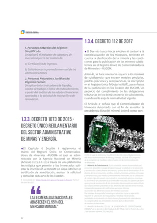 1. Personas Naturales del Régimen
Simplificado:
Se aplicará el indicador de cobertura de
inversión a partir del análisis de:
a) Certificación de ingresos.
b) Saldo bancario promedio mensual de los
últimos tres meses.
2. Personas Naturales y Jurídicas del
Régimen Común:
Se aplicarán los indicadores de liquidez,
capital de trabajo e índice de endeudamiento,
a partir del análisis de los estados financieros
aportados a la solicitud de inscripción o de
renovación.
El Capítulo 6 Sección 1 reglamenta el
marco del Registro Único de Comercializa-
dores de Minerales –RUCOM- el cual es admi-
nistrado por la Agencia Nacional de Minería
(Artículo 2.2.5.6.1.1.2) a través de una plataforma
tecnológica que permite a los interesados soli-
citar la inscripción al RUCOM en línea, obtener el
certificado de acreditación, evaluar la solicitud
y consultar cada uno de los listados8
.
12
1.3.3. Decreto 1073 de 2015 -
Decreto Único Reglamentario
del Sector Administrativo
de Minas y Energía.
Las esmeraldas nacionales
abastecen el 55% del
mercado mundial"
1.3.4. Decreto 112 de 20179
El Decreto busca hacer efectivo el control a la
comercialización de los minerales, teniendo en
cuenta la clasificación de la minería y las condi-
ciones para la publicación de los mineros subsis-
tentes en el Registro Único de Comercializadores
de Minerales – RUCOM.
Además, se hace necesario requerir a los mineros
de subsistencia10
que extraen metales preciosos,
piedras preciosas y semipreciosas, la inscripción
en el Registro Único Tributario (RUT), para efectos
de la publicación en los listados del RUCOM, sin
perjuicio del cumplimiento de las obligaciones
tributarias de los demás mineros de subsistencia,
cuando así lo exija la normatividad vigente.
El Artículo 211
señala que el Comercializador de
Minerales Autorizado con el fin de acreditar la
procedencia lícita del mineral deberá contar con:
8  Consultado en: https://www.anm.gov.co/?q=que-es-Rucom. Fecha 3
de abril de 2017.
9  Por el cual se adiciona y modifica el Decreto Único Reglamentario
del Sector Administrativo de Minas y Energía, 1073 de 2015,respecto
de la adopción de medidas relacionadas con la Comercialización
de Minerales.
10  Minería de Subsistencia. Es la actividad minera desarrollada por
personas naturales o grupo de personas que se dedican a la extracción
y recolección a cielo abierto de arenas y gravas de río destinadas a la in-
dustria de la construcción, arcillas, metales preciosos, piedras preciosas
y semipreciosas, por medios y herramientas manuales, sin la utilización
de ningún tipo de equipo mecanizado o maquinaria para su arranque.
En la minería de subsistencia se entienden incluidas las labores de bare-
queo y las de recolección de los minerales mencionados en este artículo
que se encuentren presentes en los desechos de explotaciones mineras,
independientemente del calificativo que estas últimas
asumanen las diferentes zonas del territorio nacional.
Por razones de seguridad minera y en atención a que su ejecución
requiere la utilización de maquinaria o medios mecanizados
prohibidos en la minería sin título minero, la minería de subsistencia
no comprenderá las actividades mineras que se desarrollen
de manera subterránea.
11  Modifico el Artículo 2.2.5.6.1.1.4 “EXPEDICIÓN DEL CERTIFICADO DE
ORIGEN” de la Sección 1 del Capítulo 6 del Título V de la Parte 2 del Libro
2 del Decreto número 1073 de 2015
 