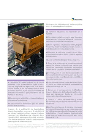 (i) Certificado de Origen expedido por el Titular
Minero en Etapa de Explotación, o por el solici-
tante de programas de legalización o de forma-
lización minera, o por los beneficiarios de áreas
de reserva especial, o por los subcontratistas de
formalización minera o por propietarios de las
Plantas de Beneficio;
(ii)ConstanciadelaAlcaldía,enelcasodeadquirir
minerales de barequeros y
(iii) Declaración de Producción para los demás
Mineros de Subsistencia.
Respecto de la publicación de Explotadores
Mineros Autorizados12
, los mineros de subsistencia
que extraen metales preciosos, piedras preciosas
y semipreciosas deberán aportar el Registro Único
Tributario (RUT) al momento de realizar la inscrip-
ción ante la respectiva Alcaldía, como requisito
para su publicación en el RUCOM.
13
Finalmente, las obligaciones de los Comercializa-
dores de Minerales Autorizados son13
a) Mantener actualizada la inscripción en el
RUCOM.
b) Cumplir con toda la normativa legal vigente en
materia minera, tributaria, aduanera, cambiaría y
de comercio nacional e internacional.
c) Tener vigentes y actualizados el RUT, Registro
Mercantil y Resolución de Facturación, cuando se
trate de establecimientos de comercio.
d) Mantener actualizados todos los actos, libros
y documentos respecto de los cuales la ley exige
esa formalidad.
e) Llevar contabilidad regular de sus negocios.
f) Tener la factura comercial o documento equi-
valente del mineral o minerales que transformen,
beneficien, transporten distribuyan, intermedien,
comercialicen y exporten, cuando corresponda.
g) Cumplir, para el caso de las sociedades de
Comercialización Internacional, con las disposi-
ciones contenidas en el Decreto número 2685 de
1999 y demás normas.
h) Contar con la certificación en la que se acredite
la calidad de Comercializador de Minerales Auto-
rizado inscrito en el RUCOM.
i) Contar con el correspondiente Certificado de
Origen o Declaración de Producción de los mine-
rales que transforme, distribuya, intermedie,
comercialice, beneficie y consuma;
j) Enviar a la Unidad de Información y Análisis
Financiero (UIAF) los reportes de información que
establezca.
k) Verificar, en el evento de comprar minerales a
los mineros de subsistencia, que estos no excedan
los volúmenes de producción fijados por el Minis-
terio de Minas y Energía para este tipo de minería,
y que, además, se encuentren publicados en las
listas del RUCOM
12  Artículo 4°. Modifíquese el artículo 2.2.5.6.1.1.6 “Publicación de titular
minero en etapa de explotación” de la Sección 1 del Capítulo 6 del Título
V de la Parte 2 del Libro 2 del Decreto número 1073 de 2015,
13  Artículo 5°. Adicionase dos literales y dos parágrafos al artículo
2.2.5.6.1, 2.2 “Obligaciones de los comercializadores de minerales autori-
zados” de la Subsección 1.2. de la Sección 1 del Capítulo 6 del Título V de
la Parte 2 del Libro 2 del Decreto número 1073 de 2015.
 