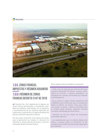 14
1.3.5. Zonas Francas,
Impuestos y Régimen Aduanero
1.3.5.1 Régimen de Zonas
Francas Decreto 2147 de 2016
El Decreto No. 2147 reglamenta el régimen de
zonas francas permanentes y transitorias, esta-
blece las políticas relacionadas con la existencia
y funcionamiento de los sistemas especiales de
importación, exportación y el ingreso temporal de
bienes a territorio aduanero nacional.
Por otra parte, el Decreto 2147 impulsa las metas
para la generación de empleo, la atracción de
inversión y ventas externas de bienes y servicios
nacionales desde las zonas francas.
Dicha reglamentación establece lo siguiente:
· Tarifa única de impuesto de renta de 20% para
usuarios industriales de bienes, usuarios indus-
triales de servicios y usuarios operadores. Se
exceptúan los usuarios comerciales que tributan
a la tarifa general.
· No se causan ni pagan tributos aduaneros (IVA
y ARANCEL) para mercancías que se introduzcan
desde el exterior así mismo como para mate-
rias primas, insumos y bienes terminados que
se vendan desde territorio aduanero nacional
a usuarios industriales de Zona Franca.
· Exención de IVA por ventas de mercancías
a mercados externos.
· Las exportaciones que se realicen desde zona
franca a terceros países se benefician de los
acuerdos comerciales internacionales negociados
por Colombia.
 