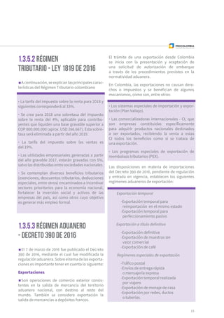 15
1.3.5.2 Régimen
Tributario - Ley 1819 de 2016
1.3.5.3 Régimen Aduanero
- Decreto 390 de 2016
A continuación, se explican las principales carac-
terísticas del Régimen Tributario colombiano
El 7 de marzo de 2016 fue publicado el Decreto
390 de 2016, mediante el cual fue modificada la
regulaciónaduanera.Sobreeltemadelasexporta-
ciones es importante tener en cuenta lo siguiente:
Exportaciones
Son operaciones de comercio exterior consis-
tentes en la salida de mercancía del territorio
aduanero nacional, con destino al resto del
mundo. También se considera exportación la
salida de mercancías a depósitos francos.
Las disposiciones en materia de importaciones
del Decreto 390 de 2016, pendiente de regulación
y entrada en vigencia, establecen los siguientes
regímenes aduaneros de exportación:
· La tarifa del impuesto sobre la renta para 2018 y
siguientes corresponderá al 33%.
· Se crea para 2018 una sobretasa del impuesto
sobre la renta del 4%, aplicable para contribu-
yentes que liquiden una base gravable superior a
COP 800.000.000 (aprox. USD 266.667). Esta sobre-
tasa será eliminada a partir del año 2019.
· La tarifa del impuesto sobre las ventas es
del 19%.
· Las utilidades empresariales generadas a par­­tir
del año gravable 2017, estarán gravadas con 5%,
salvolasdistribuidasentresociedadesnacionales.
· Se contemplan diversos beneficios tributarios
(exenciones, descuentos tributarios, deducciones
especiales, entre otros) encaminados a incentivar
sectores prioritarios para la economía nacional,
fortalecer la inversión social y activos de las
empresas del país, así como otros cuyo objetivo
es generar más empleo formal
· Los sistemas especiales de importación y expor-
tación (Plan Vallejo).
· Las comercializadoras internacionales - CI, que
son empresas constituidas específicamente
para adquirir productos nacionales destinados
a ser exportados, recibiendo la venta a estas
CI todos los beneficios como si se tratara de
una exportación.
· Los programas especiales de exportación de
reembolsos tributarios (PEX).
Exportación temporal
-Exportación temporal para
reimportación en el mismo estado
-Exportación temporal para
perfeccio­­namiento pasivo
Exportación a título definitivo
-Exportación definitiva
-Exportación de muestras sin
valor comercial
-Exportación de café
Regímenes especiales de exportación
-Tráfico postal
-Envíos de entrega rápida
o mensajería expresa
-Exportación temporal realizada
por viajero
-Exportación de menaje de casa
-Exportación por redes, ductos
o tuberías.
El trámite de una exportación desde Colombia
se inicia con la presentación y aceptación de
una solicitud de autorización de embarque
a través de los procedimientos previstos en la
normatividad aduanera.
En Colombia, las exportaciones no causan dere-
chos o impuestos y se benefician de algunos
mecanismos, como son, entre otros:
 