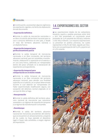16
1.4. Exportaciones del sector
Las exportaciones totales de los subsectores
bisutería, joyería y piedras preciosas entre 2010
y 2017 han presentado un crecimiento anual
promedio de 3,1% pasando de US$136,2 millones
a US$ 168,9 millones. Las mayores exportaciones
se presentan en piedras preciosas, las cuales
representan el 86,2% del total, seguido por bisu-
tería con una participación del 12,5% y joyería con
el 1,2% restante.
A continuación, se presentan algunos regímenes
de exportación vigentes a la fecha de elaboración
de este documento:
• Exportación definitiva
Permite la salida de mercancías nacionales o
en libre circulación del territorio nacional para su
uso o consumo definitivo en otro país, o desde
el resto del territorio aduanero nacional a
un depósito franco.
• Exportación temporal para
perfeccionamiento pasivo
Permite la salida temporal de mercancías
nacionales o en libre circulación, del territorio
aduanero nacional, para ser sometidas a transfor-
mación, elaboración o reparación en el exterior o
en una zona franca, debiendo ser reimportadas
dentro del plazo señalado en la declaración de
exportación correspondiente.
• Exportación temporal para
reimportación en el mismo estado
Permite la salida temporal de mercancías
nacionales o en libre circulación del territorio
aduanero nacional, para atender una finalidad
específica en el exterior, en un plazo determinado
durante el cual deberán ser reimportadas sin
haber experimentado modificación alguna, con
excepción del deterioro normal originado en el
uso que de ellas se haga.
• Reexportación
Permite la salida definitiva del territorio adua-
nero nacional de mercancías que estuvieron
sometidas a un régimen de importación temporal
o al régimen de transformación o ensamble.
• Reembarque
Permite la salida del territorio aduanero
nacional de mercancías procedentes del exterior
que se encuentren en almacenamiento y respecto
de las cuales no haya operado el abandono
legal ni hayan sido sometidas a ningún régimen
de importación.
 