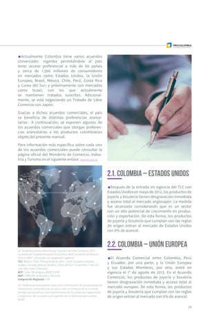 Actualmente Colombia tiene varios acuerdos
comerciales15
vigentes permitiéndole al país
tener acceso preferencial a más de 60 países
y cerca de 1.500 millones de consumidores
en mercados como Estados Unidos, la Unión
Europea, Brasil, México, Chile, Perú, Costa Rica
y Corea del Sur; y próximamente con mercados
como Israel, con los que actualmente
se mantienen tratados suscritos. Adicional-
mente, se está negociando un Tratado de Libre
Comercio con Japón.
Gracias a dichos acuerdos comerciales, el país
se beneficia de distintas preferencias arance-
larias16
. A continuación, se exponen algunos de
los acuerdos comerciales que otorgan preferen-
cias arancelarias a los productos colombianos
objeto del presente manual.
Para información más específica sobre cada uno
de los acuerdos comerciales puede consultar la
página oficial del Ministerio de Comercio, Indus-
tria y Turismo en el siguiente enlace: www.tlc.gov.co
Después de la entrada en vigencia del TLC con
Estados Unidos en mayo de 2012, los productos de
joyería y bisutería tienen desgravación inmediata
y acceso total al mercado anglosajón. La medida
fue alcanzada considerando que es un sector
con un alto potencial de crecimiento en produc-
ción y exportación. De esta forma, los productos
de joyería y bisutería que cumplan con las reglas
de origen entran al mercado de Estados Unidos
con 0% de arancel.
19
2.1. Colombia – Estados Unidos
2.2. Colombia – Unión Europea
El Acuerdo Comercial entre Colombia, Perú
y Ecuador, por una parte, y la Unión Europea
y sus Estados Miembros, por otra, entró en
vigencia el 1° de agosto de 2013. En el Acuerdo
Comercial, los productos de joyería y bisutería
tienen desgravación inmediata y acceso total al
mercado europeo. De esta forma, los productos
de joyería y bisutería que cumplan con las reglas
de origen entran al mercado con 0% de arancel.
15  Acuerdos comerciales incluye Tratados de Libre Comercio (TLC),
Acuerdos de Complementación Económica (ACE) Acuerdos de Alcance
Parcial (AAP) y Acuerdos de integración regional.
TLC: México, Chile, Triángulo Norte, AELC, Unión Europea, Estados
Unidos, Canadá, Alianza Pacífico, Corea del Sur y Costa Rica. Y dos TLC
suscritos Israel y Panamá.
ACE: Cuba, Nicaragua y MERCOSUR.
AAP: CARICOM, Venezuela y Panamá.
Integración Regional: CAN
16  Preferencia arancelaria: reducción o eliminación de los impuestos de
importación, concedida por un país a otro en el marco de un acuerdo.
Ventaja que beneficia a las importaciones de los productos negociados
y originarios de los países participantes de un determinado acuerdo.
ALADI
 