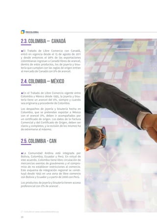 La Comunidad Andina está integrada por
Bolivia, Colombia, Ecuador y Perú. En virtud de
este acuerdo, Colombia tiene libre circulación de
mercancías exentas de gravámenes y el compro-
miso de no establecer restricciones al comercio.
Este esquema de integración regional se consti-
tuyó desde 1993 en una zona de libre comercio
con Bolivia y Ecuador y a partir de 2006 con Perú.
Los productos de joyería y bisutería tienen acceso
preferencial con 0% de arancel17
.
20
El Tratado de Libre Comercio con Canadá,
entró en vigencia desde el 15 de agosto de 2011
y desde entonces el 98% de las exportaciones
colombianas ingresan a Canadá libres de arancel,
dentro de estos productos, los de joyería y bisu-
tería que cumplan con las reglas de origen entran
al mercado de Canadá con 0% de arancel.
En el Tratado de Libre Comercio vigente entre
Colombia y México desde 1995, la joyería y bisu-
tería tiene un arancel del 0%, siempre y cuando
sea originaria y procedente de Colombia.
Los despachos de joyería y bisutería hecha en
Colombia, que se pretendan exportar a México
con el arancel 0%, deben ir acompañados por
un certificado de origen. Los datos de la Factura
Comercial y del Certificado de Origen, deben ser
claros y completos, y la revisión de los mismos ha
de extremarse al máximo.
2.3. Colombia – Canadá
2.4. Colombia – México
2.5. colombia - can
17  Consultar en: www.comunidadandina.org
 