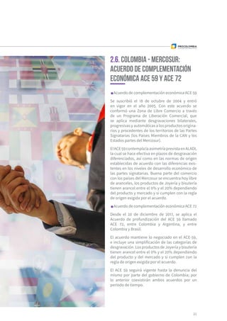Acuerdo de complementación económica ACE 59
Se suscribió el 18 de octubre de 2004 y entró
en vigor en el año 2005. Con este acuerdo se
conformó una Zona de Libre Comercio a través
de un Programa de Liberación Comercial, que
se aplica mediante desgravaciones bilaterales,
progresivas y automáticas a los productos origina-
rios y procedentes de los territorios de las Partes
Signatarias (los Países Miembros de la CAN y los
Estados partes del Mercosur).
ElACE59contemplalaasimetríaprevistaenALADI,
la cual se hace efectiva en plazos de desgravación
diferenciados, así como en las normas de origen
establecidas de acuerdo con las diferencias exis-
tentes en los niveles de desarrollo económico de
las partes signatarias. Buena parte del comercio
con los países del Mercosur se encuentra hoy libre
de aranceles, los productos de Joyería y bisutería
tienen arancel entre el 0% y el 20% dependiendo
del producto y mercado y si cumplen con la regla
de origen exigida por el acuerdo.
Acuerdo de complementación económica ACE 72
Desde el 20 de diciembre de 2017, se aplica el
Acuerdo de profundización del ACE 59 llamado
ACE 72, entre Colombia y Argentina, y entre
Colombia y Brasil.
El acuerdo mantiene lo negociado en el ACE-59,
e incluye una simplificación de las categorías de
desgravación. Los productos de Joyería y bisutería
tienen arancel entre el 0% y el 20% dependiendo
del producto y del mercado y si cumplen con la
regla de origen exigida por el acuerdo.
El ACE 59 seguirá vigente hasta la denuncia del
mismo por parte del gobierno de Colombia; por
lo anterior coexistirán ambos acuerdos por un
periodo de tiempo.
21
2.6. Colombia - Mercosur:
Acuerdo de complementación
económica ACE 59 y ACE 72
 